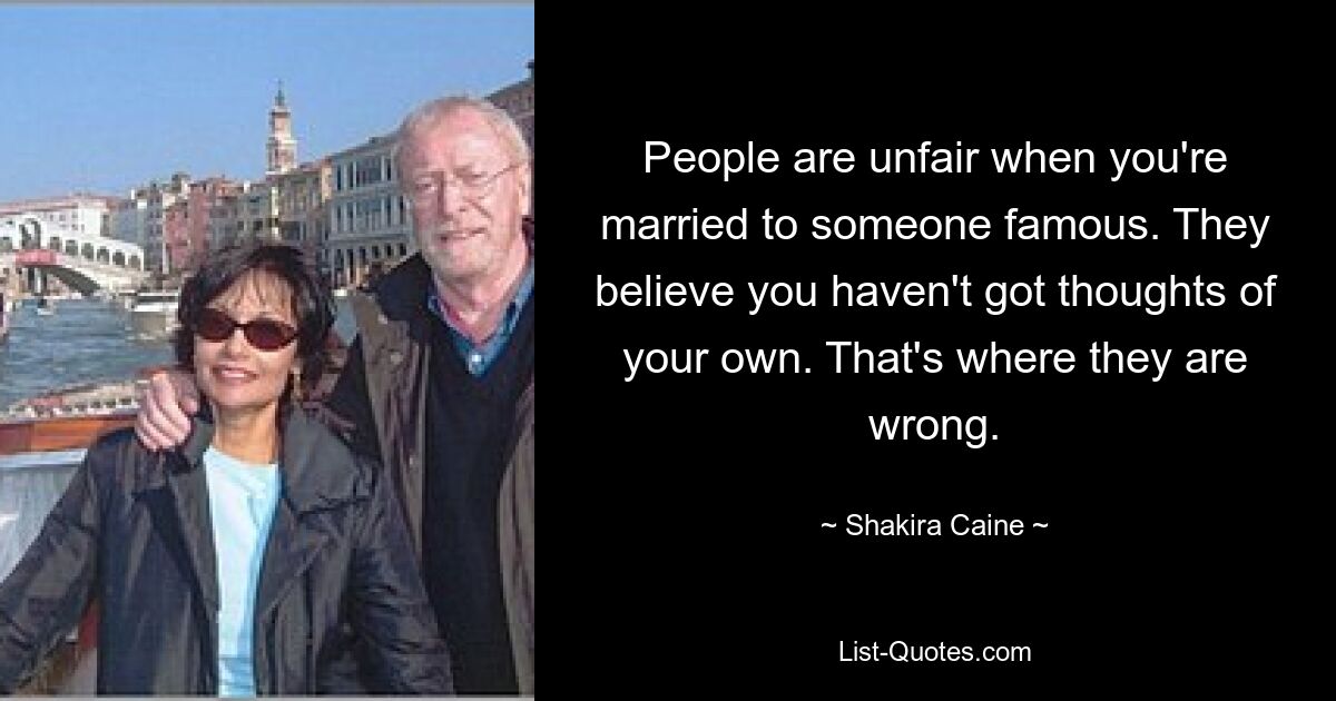 People are unfair when you're married to someone famous. They believe you haven't got thoughts of your own. That's where they are wrong. — © Shakira Caine