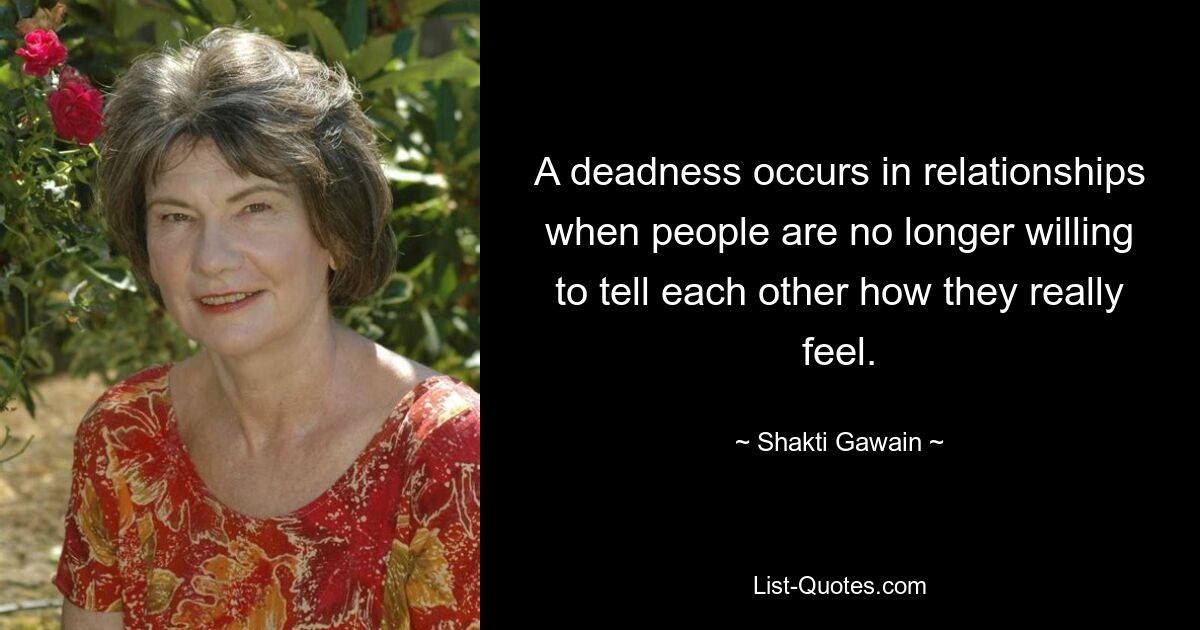 A deadness occurs in relationships when people are no longer willing to tell each other how they really feel. — © Shakti Gawain