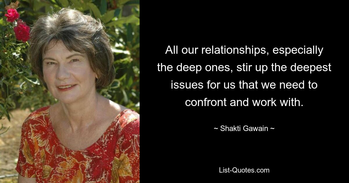 All our relationships, especially the deep ones, stir up the deepest issues for us that we need to confront and work with. — © Shakti Gawain