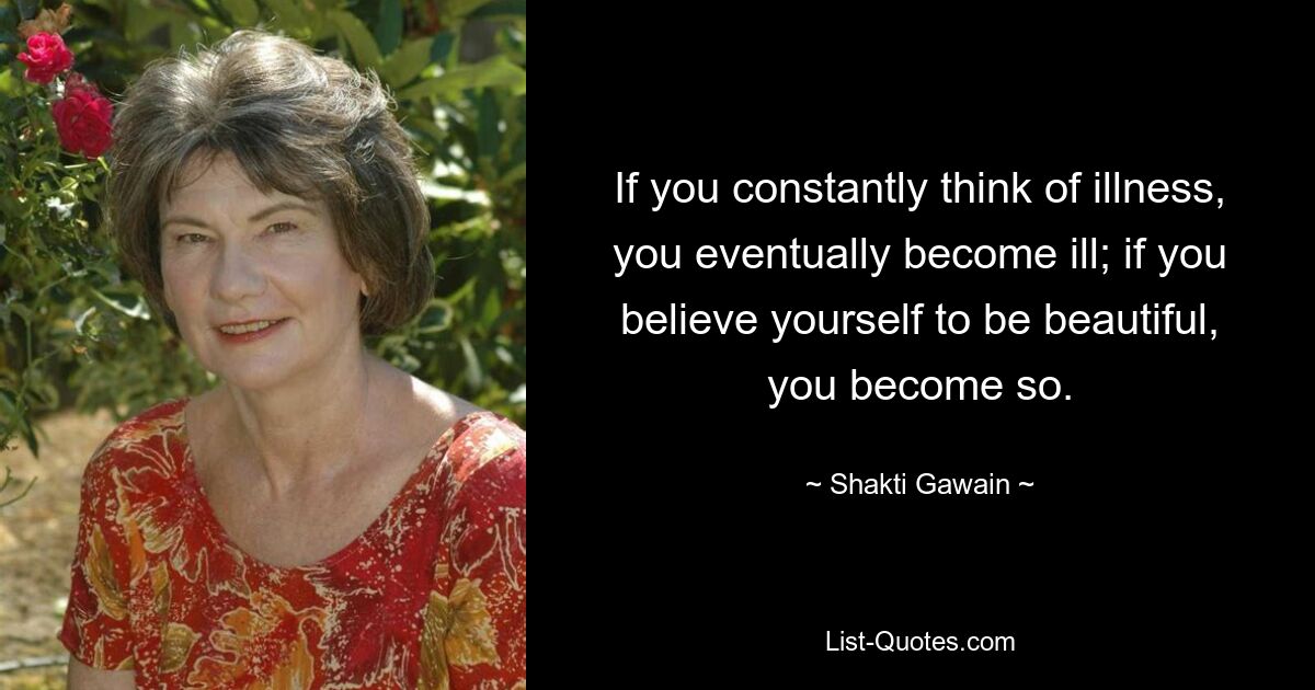 If you constantly think of illness, you eventually become ill; if you believe yourself to be beautiful, you become so. — © Shakti Gawain