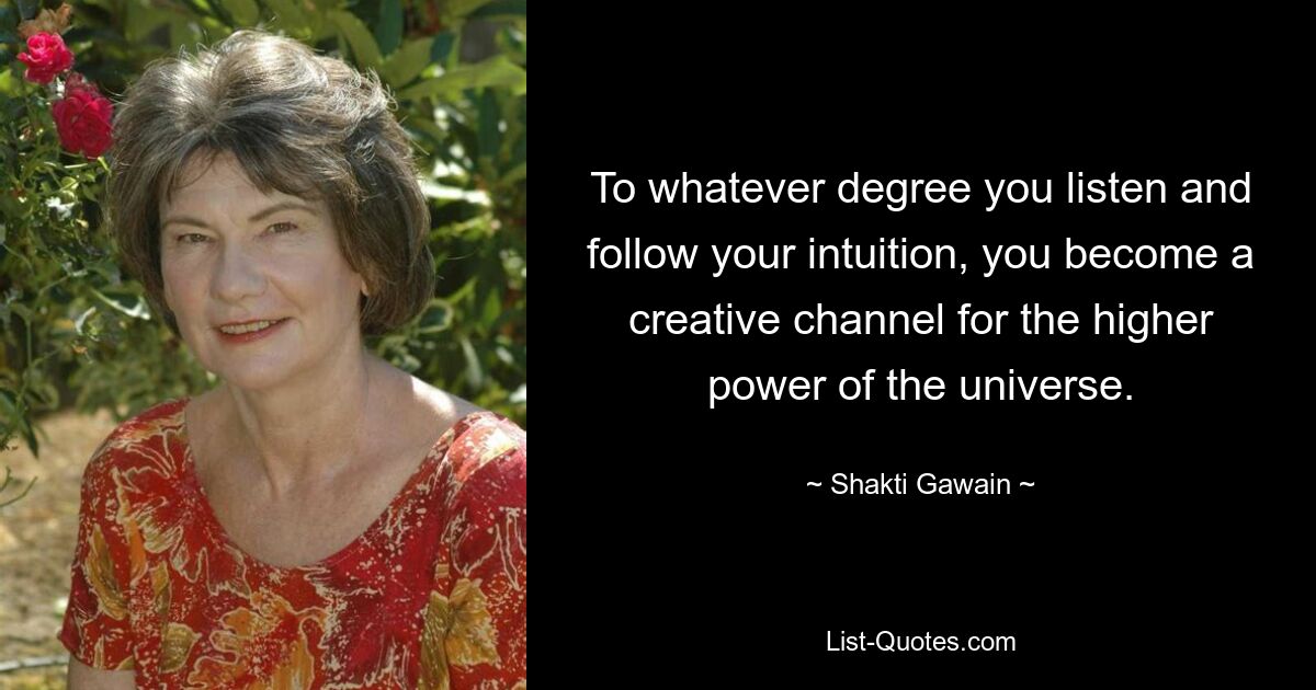 To whatever degree you listen and follow your intuition, you become a creative channel for the higher power of the universe. — © Shakti Gawain