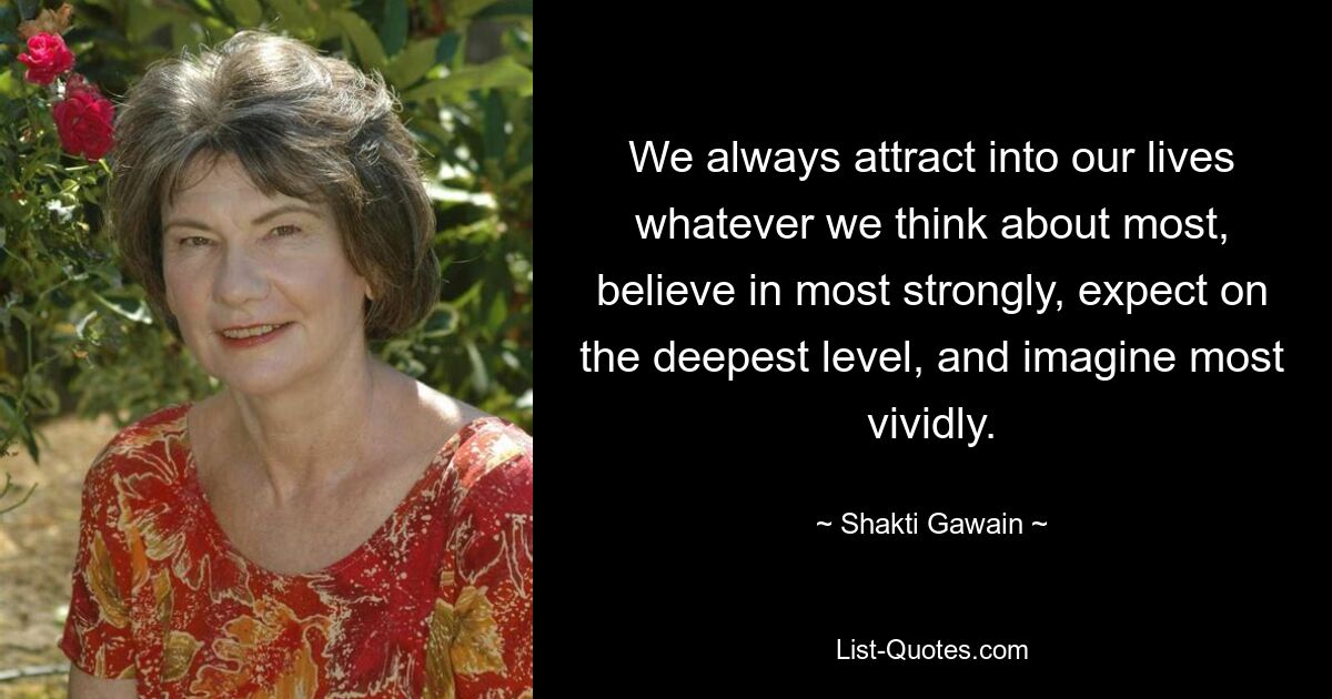 We always attract into our lives whatever we think about most, believe in most strongly, expect on the deepest level, and imagine most vividly. — © Shakti Gawain