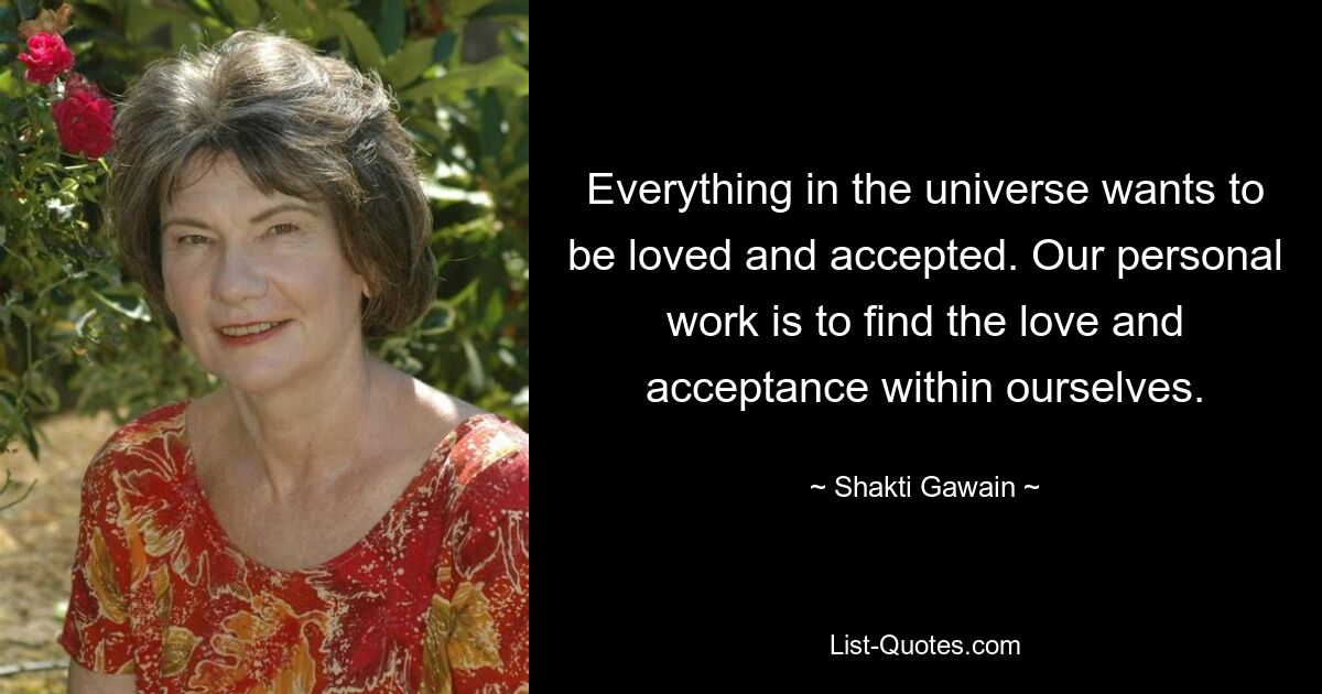 Everything in the universe wants to be loved and accepted. Our personal work is to find the love and acceptance within ourselves. — © Shakti Gawain