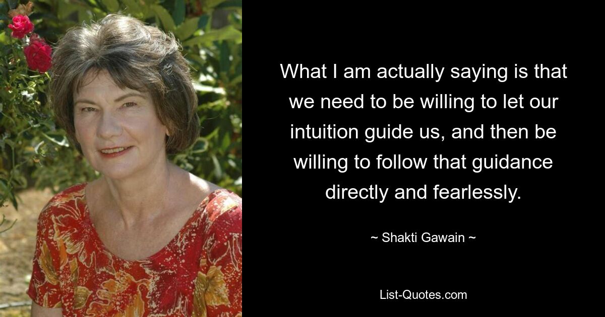 What I am actually saying is that we need to be willing to let our intuition guide us, and then be willing to follow that guidance directly and fearlessly. — © Shakti Gawain