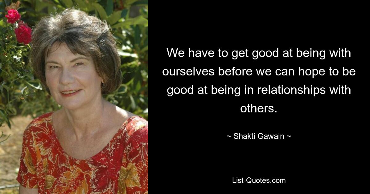 We have to get good at being with ourselves before we can hope to be good at being in relationships with others. — © Shakti Gawain