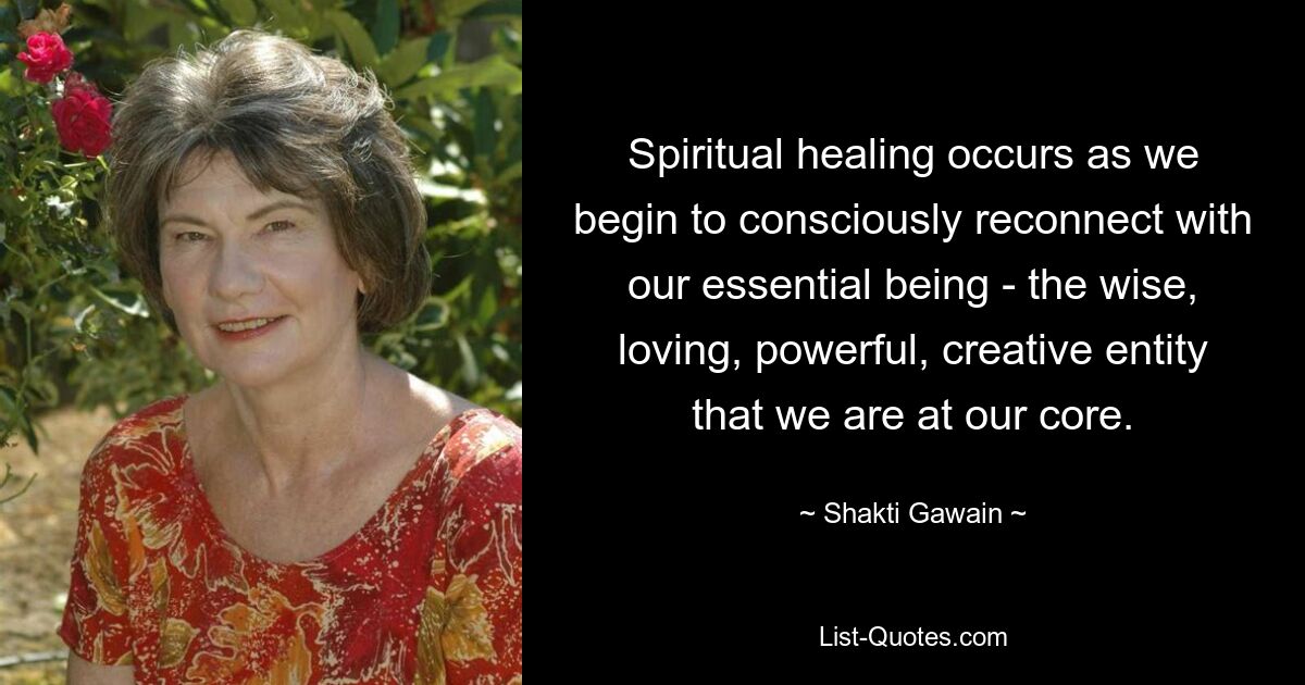 Spiritual healing occurs as we begin to consciously reconnect with our essential being - the wise, loving, powerful, creative entity that we are at our core. — © Shakti Gawain