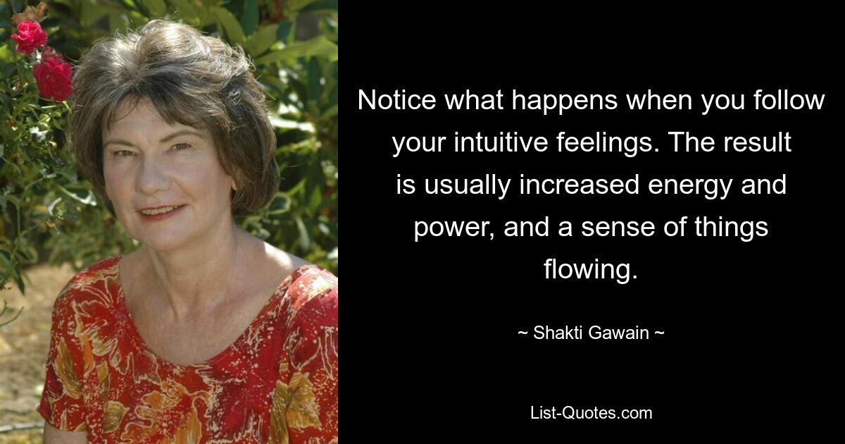 Notice what happens when you follow your intuitive feelings. The result is usually increased energy and power, and a sense of things flowing. — © Shakti Gawain