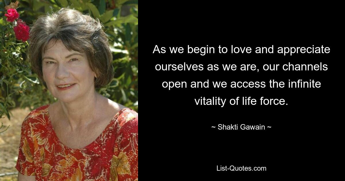 As we begin to love and appreciate ourselves as we are, our channels open and we access the infinite vitality of life force. — © Shakti Gawain