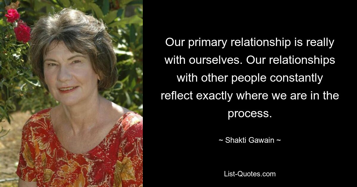 Our primary relationship is really with ourselves. Our relationships with other people constantly reflect exactly where we are in the process. — © Shakti Gawain