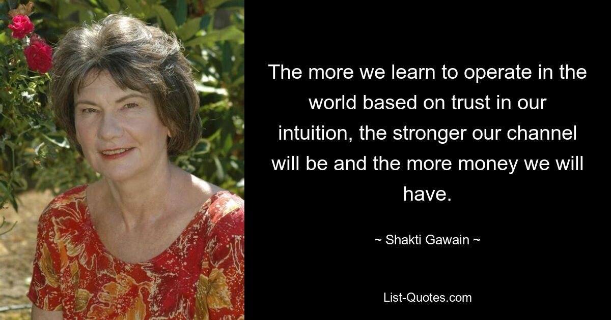 The more we learn to operate in the world based on trust in our intuition, the stronger our channel will be and the more money we will have. — © Shakti Gawain