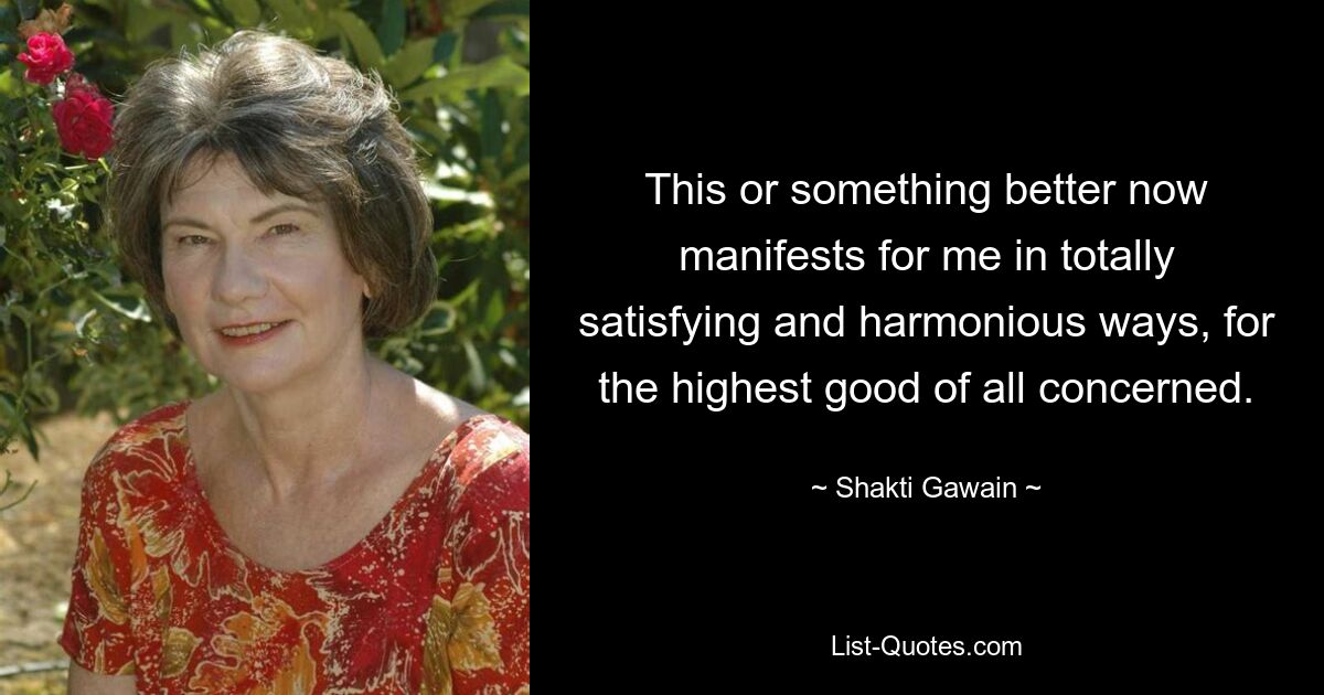 This or something better now manifests for me in totally satisfying and harmonious ways, for the highest good of all concerned. — © Shakti Gawain