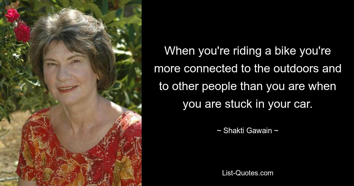 When you're riding a bike you're more connected to the outdoors and to other people than you are when you are stuck in your car. — © Shakti Gawain