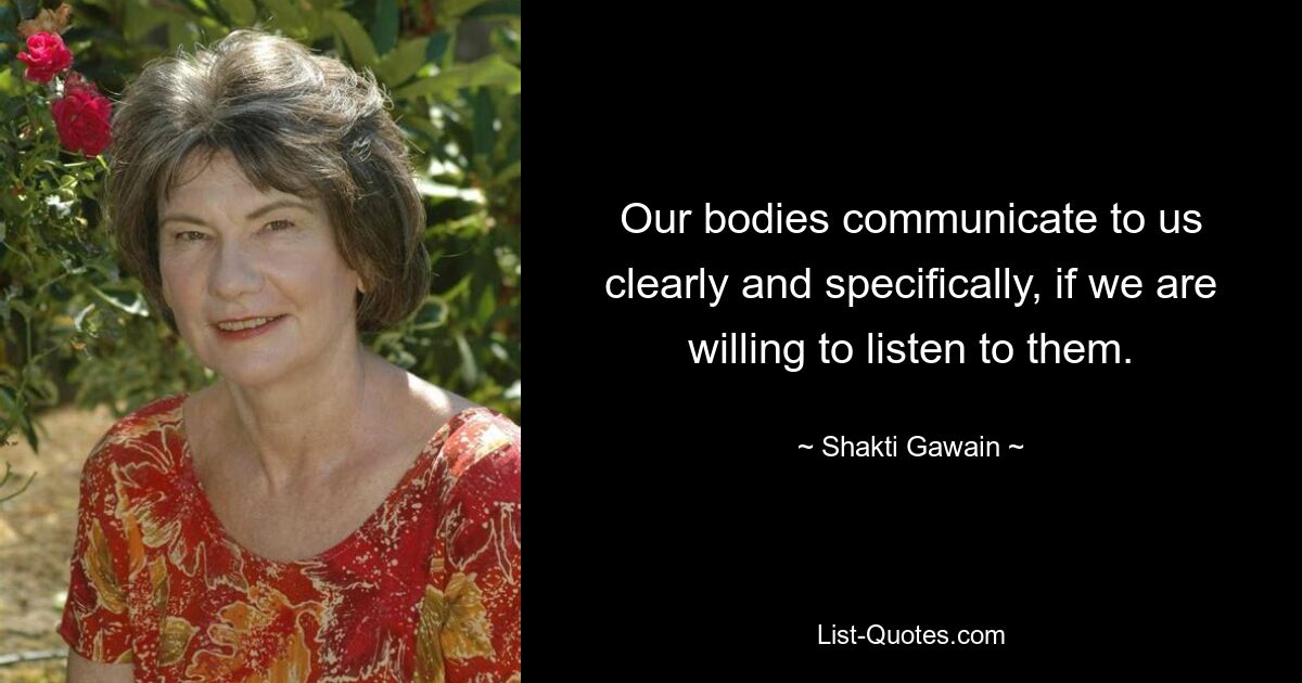 Our bodies communicate to us clearly and specifically, if we are willing to listen to them. — © Shakti Gawain