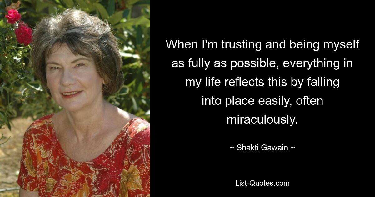 When I'm trusting and being myself as fully as possible, everything in my life reflects this by falling into place easily, often miraculously. — © Shakti Gawain