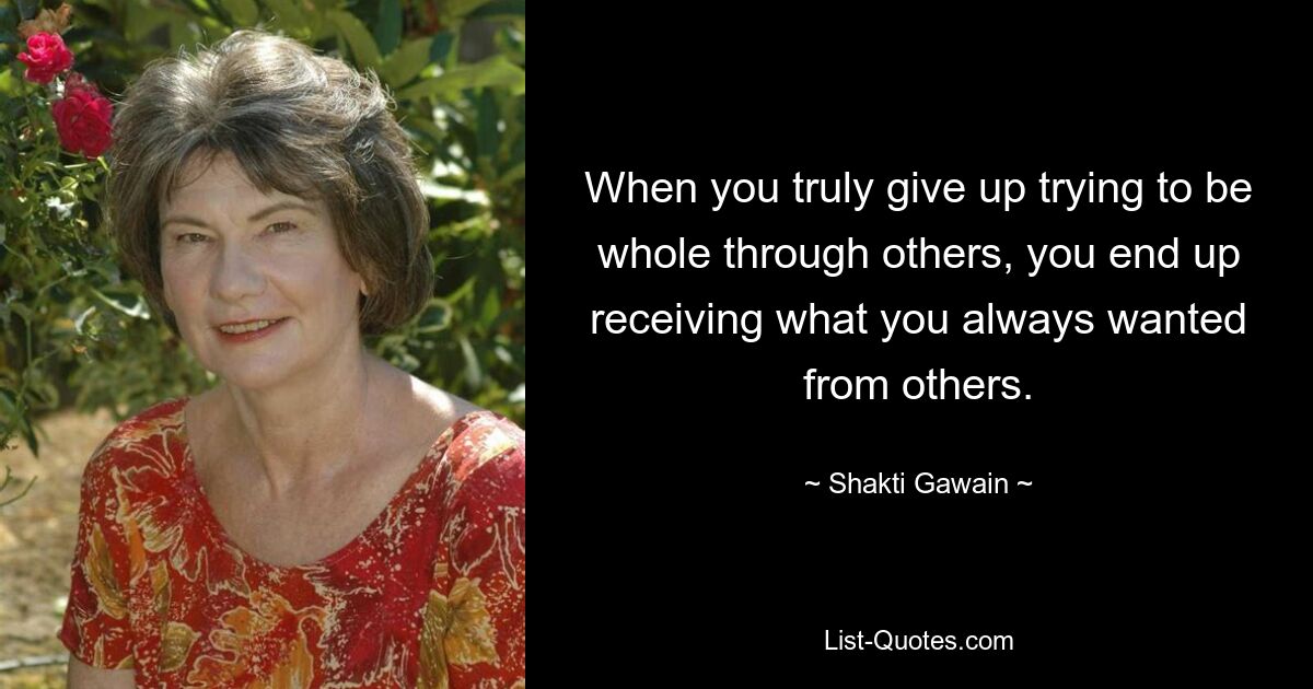 When you truly give up trying to be whole through others, you end up receiving what you always wanted from others. — © Shakti Gawain