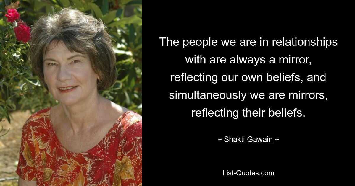 The people we are in relationships with are always a mirror, reflecting our own beliefs, and simultaneously we are mirrors, reflecting their beliefs. — © Shakti Gawain