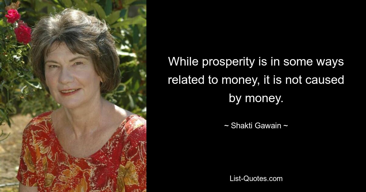 While prosperity is in some ways related to money, it is not caused by money. — © Shakti Gawain