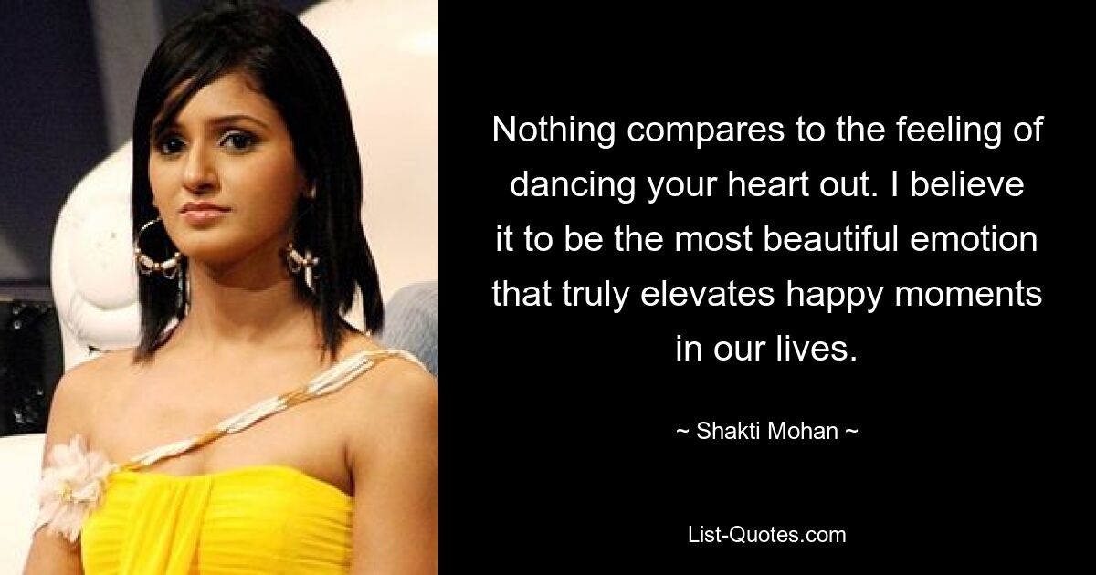 Nothing compares to the feeling of dancing your heart out. I believe it to be the most beautiful emotion that truly elevates happy moments in our lives. — © Shakti Mohan