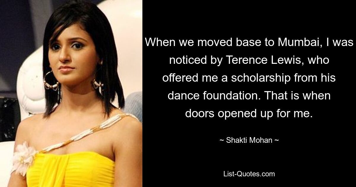 When we moved base to Mumbai, I was noticed by Terence Lewis, who offered me a scholarship from his dance foundation. That is when doors opened up for me. — © Shakti Mohan