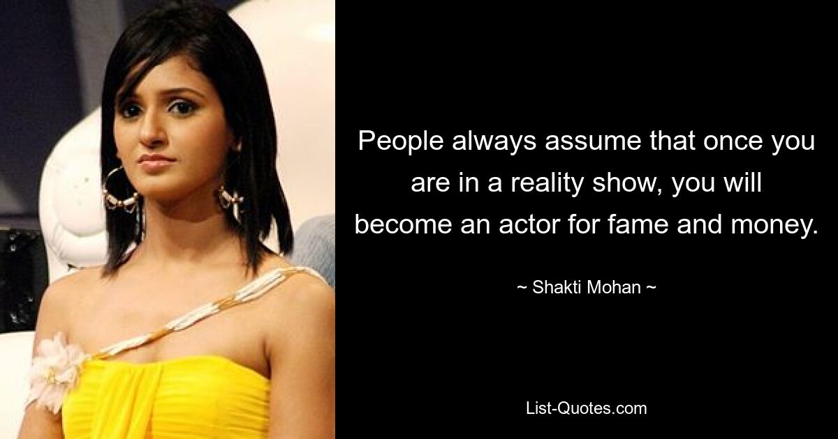 People always assume that once you are in a reality show, you will become an actor for fame and money. — © Shakti Mohan