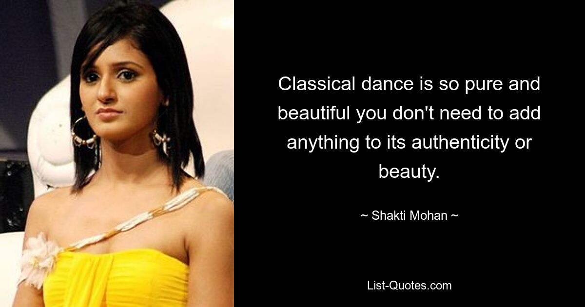 Classical dance is so pure and beautiful you don't need to add anything to its authenticity or beauty. — © Shakti Mohan