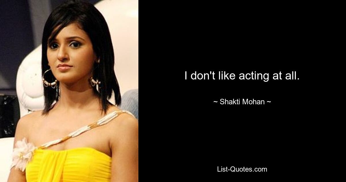 I don't like acting at all. — © Shakti Mohan