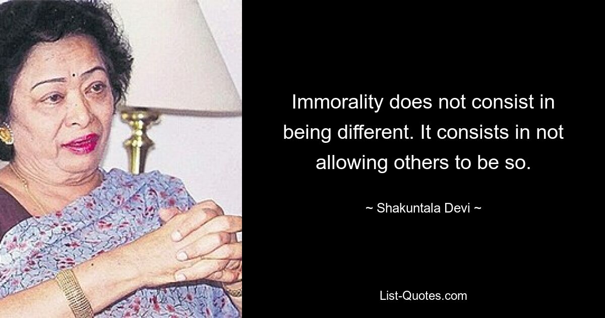 Immorality does not consist in being different. It consists in not allowing others to be so. — © Shakuntala Devi