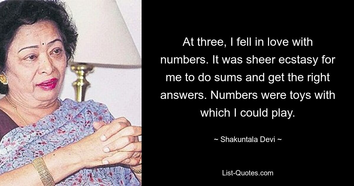 At three, I fell in love with numbers. It was sheer ecstasy for me to do sums and get the right answers. Numbers were toys with which I could play. — © Shakuntala Devi