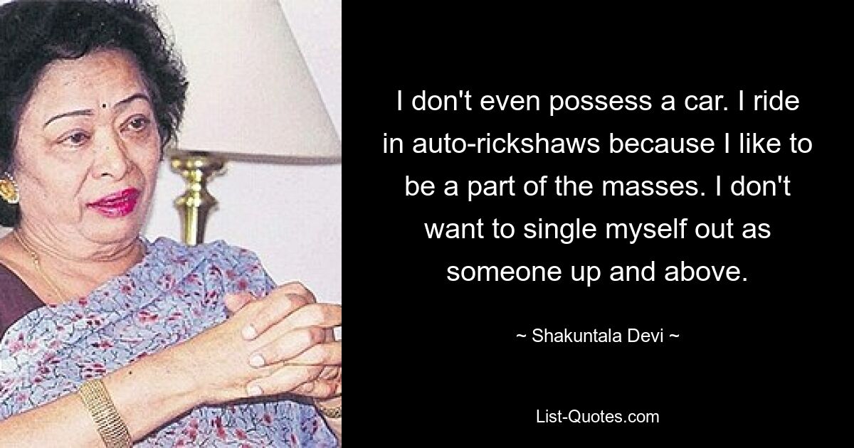 I don't even possess a car. I ride in auto-rickshaws because I like to be a part of the masses. I don't want to single myself out as someone up and above. — © Shakuntala Devi