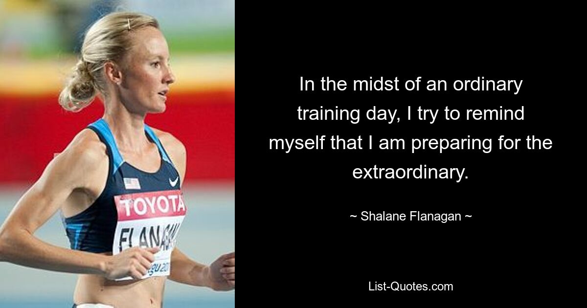 In the midst of an ordinary training day, I try to remind myself that I am preparing for the extraordinary. — © Shalane Flanagan