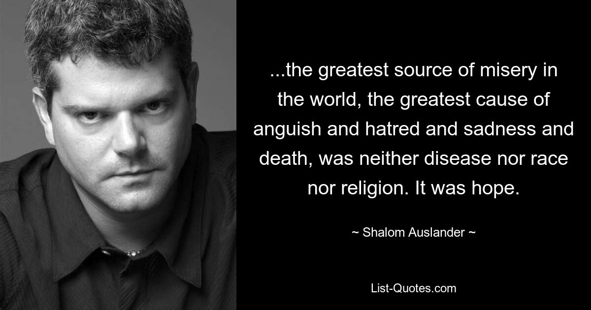 ...the greatest source of misery in the world, the greatest cause of anguish and hatred and sadness and death, was neither disease nor race nor religion. It was hope. — © Shalom Auslander