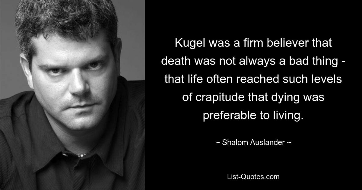 Kugel was a firm believer that death was not always a bad thing - that life often reached such levels of crapitude that dying was preferable to living. — © Shalom Auslander