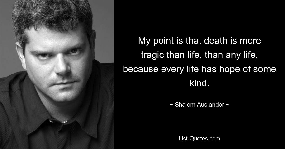 My point is that death is more tragic than life, than any life, because every life has hope of some kind. — © Shalom Auslander