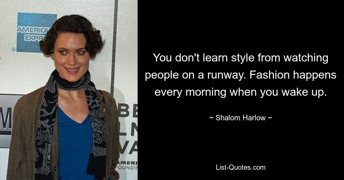 You don't learn style from watching people on a runway. Fashion happens every morning when you wake up. — © Shalom Harlow