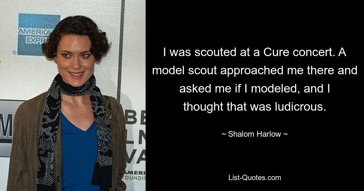 I was scouted at a Cure concert. A model scout approached me there and asked me if I modeled, and I thought that was ludicrous. — © Shalom Harlow