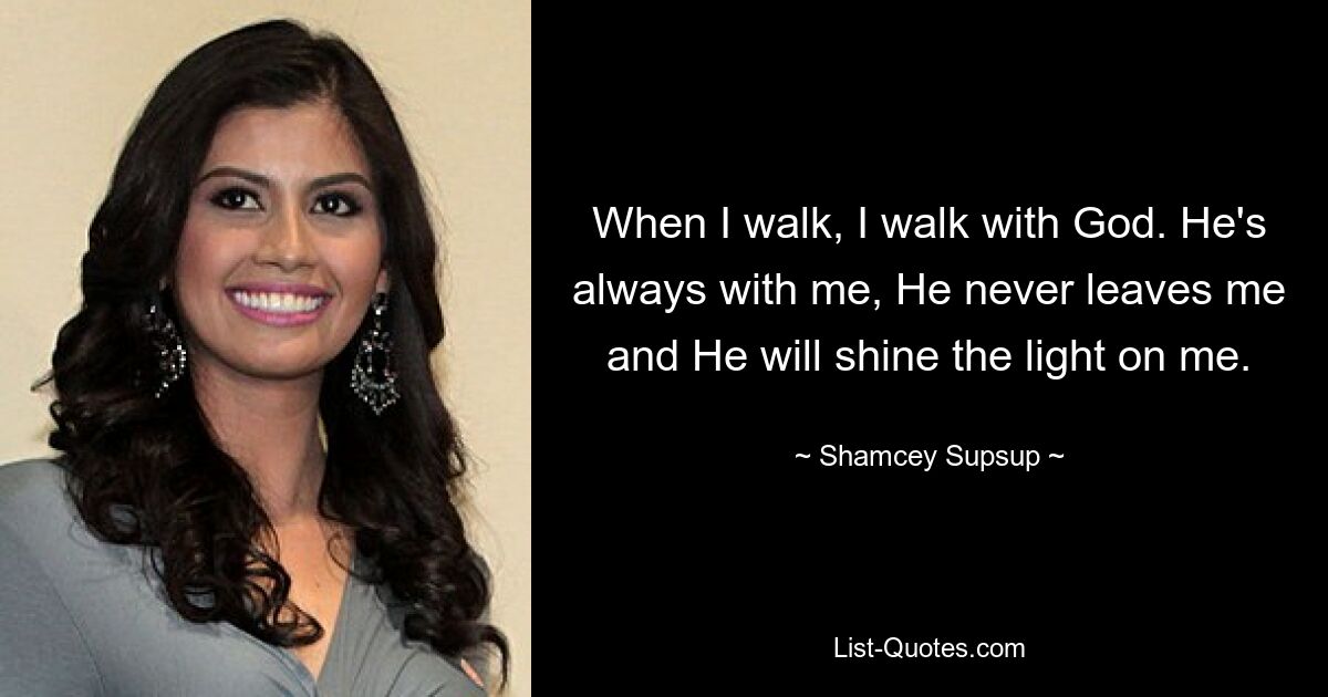 When I walk, I walk with God. He's always with me, He never leaves me and He will shine the light on me. — © Shamcey Supsup