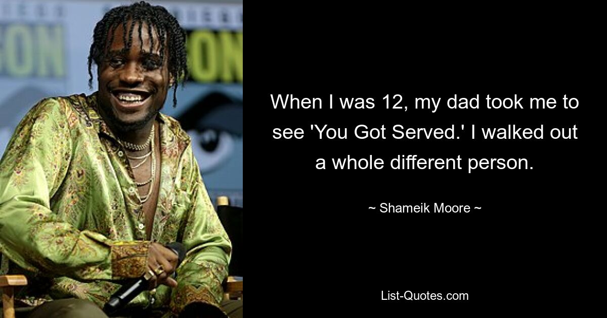 When I was 12, my dad took me to see 'You Got Served.' I walked out a whole different person. — © Shameik Moore