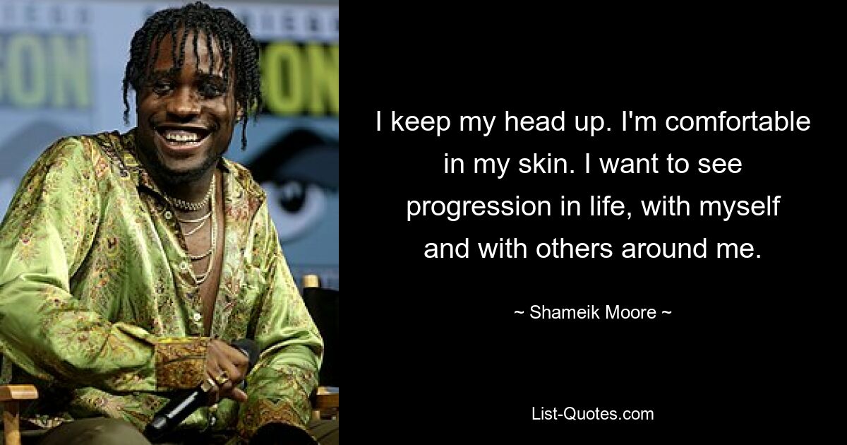 I keep my head up. I'm comfortable in my skin. I want to see progression in life, with myself and with others around me. — © Shameik Moore