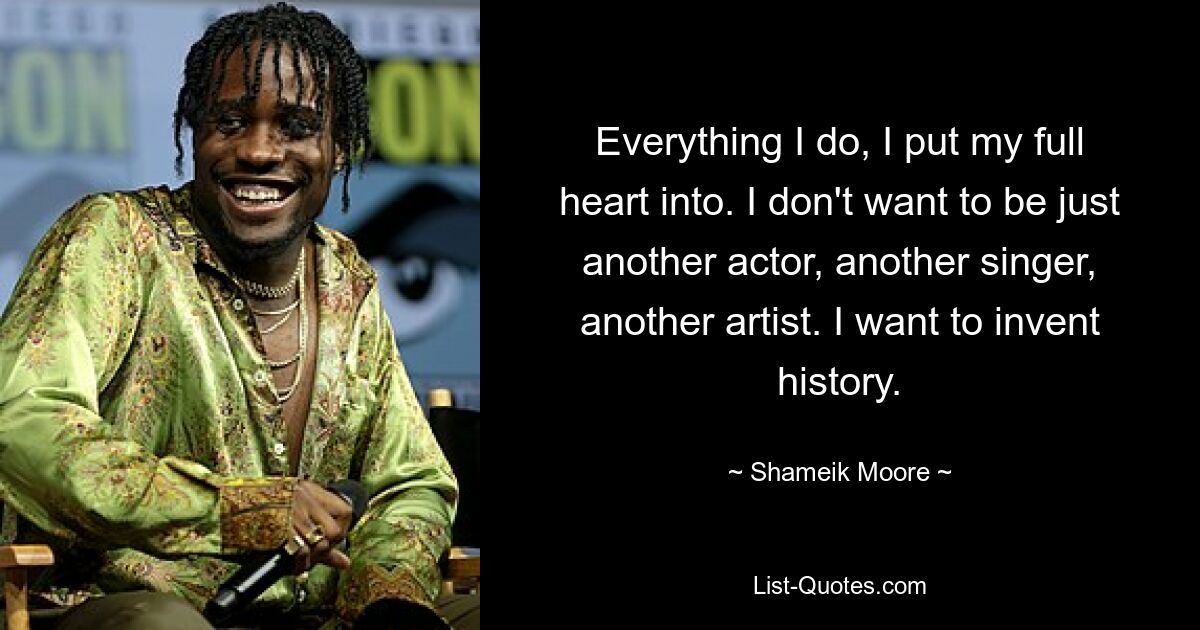 Everything I do, I put my full heart into. I don't want to be just another actor, another singer, another artist. I want to invent history. — © Shameik Moore