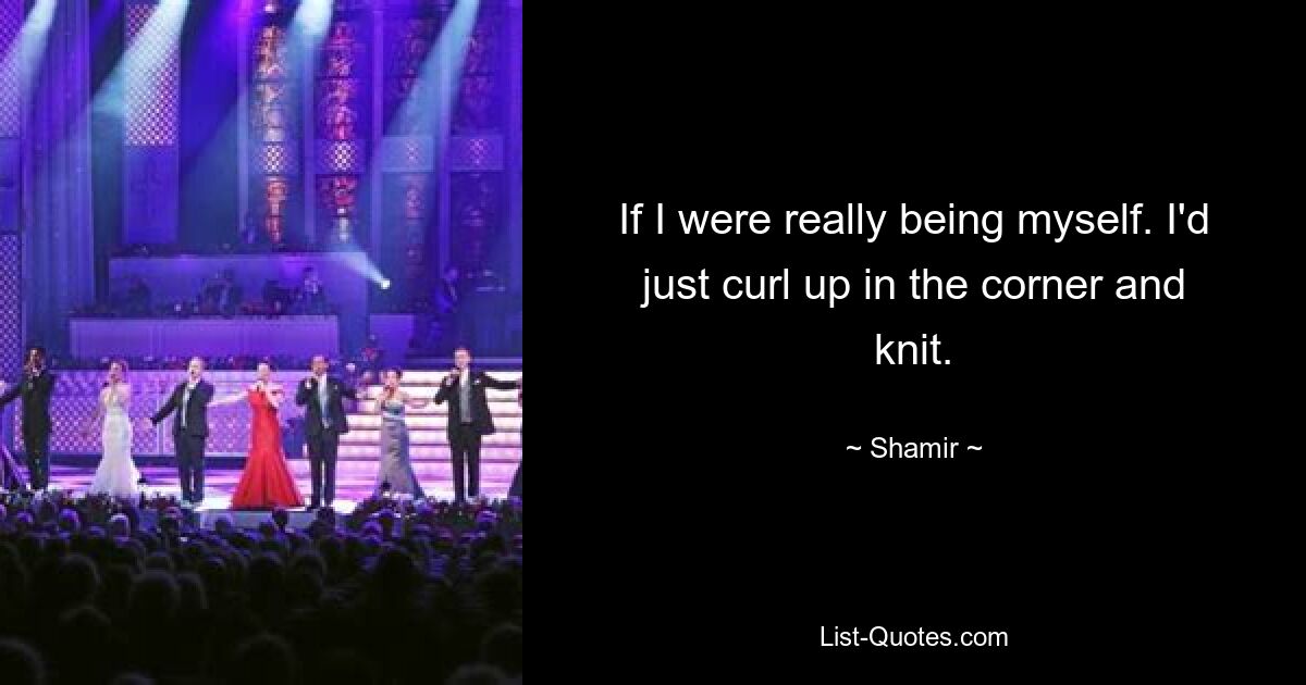 If I were really being myself. I'd just curl up in the corner and knit. — © Shamir