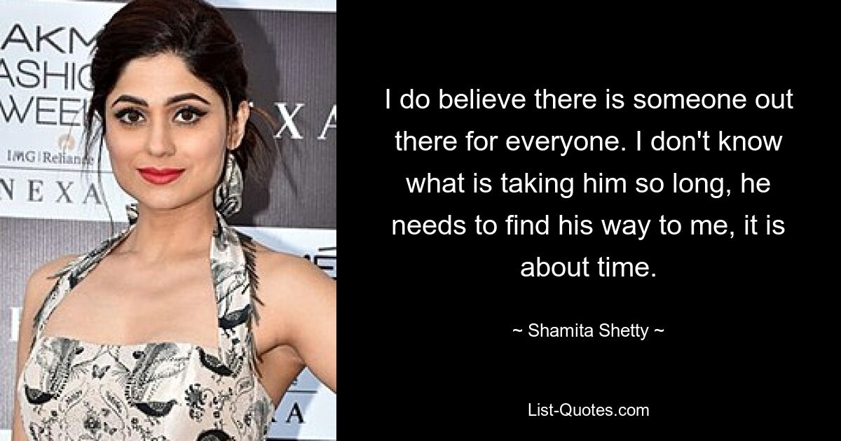 I do believe there is someone out there for everyone. I don't know what is taking him so long, he needs to find his way to me, it is about time. — © Shamita Shetty