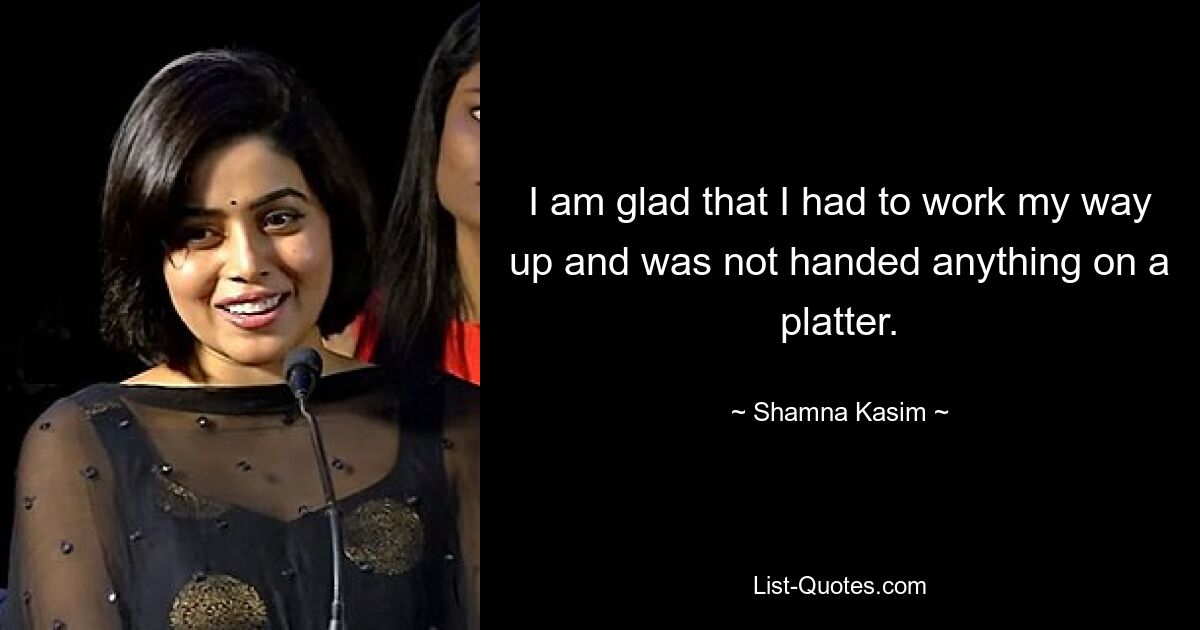 I am glad that I had to work my way up and was not handed anything on a platter. — © Shamna Kasim