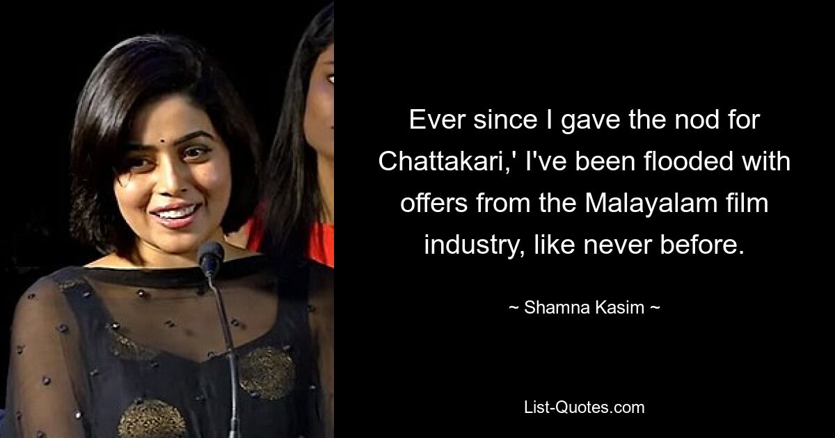 Ever since I gave the nod for Chattakari,' I've been flooded with offers from the Malayalam film industry, like never before. — © Shamna Kasim