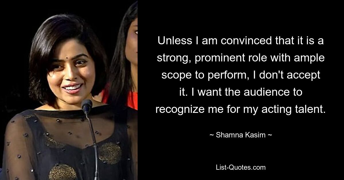 Unless I am convinced that it is a strong, prominent role with ample scope to perform, I don't accept it. I want the audience to recognize me for my acting talent. — © Shamna Kasim