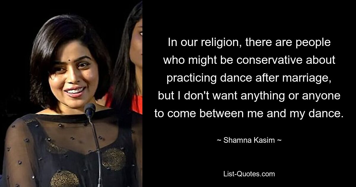 In our religion, there are people who might be conservative about practicing dance after marriage, but I don't want anything or anyone to come between me and my dance. — © Shamna Kasim