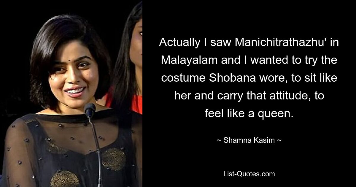 Actually I saw Manichitrathazhu' in Malayalam and I wanted to try the costume Shobana wore, to sit like her and carry that attitude, to feel like a queen. — © Shamna Kasim