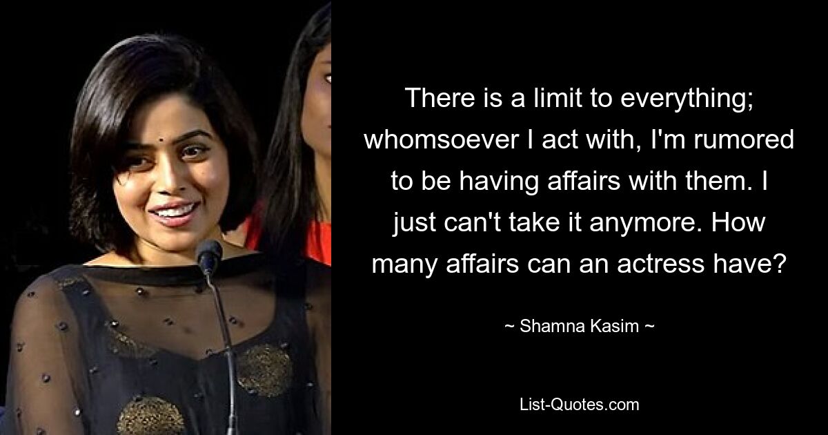 There is a limit to everything; whomsoever I act with, I'm rumored to be having affairs with them. I just can't take it anymore. How many affairs can an actress have? — © Shamna Kasim