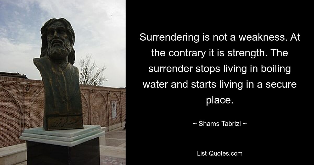 Surrendering is not a weakness. At the contrary it is strength. The surrender stops living in boiling water and starts living in a secure place. — © Shams Tabrizi