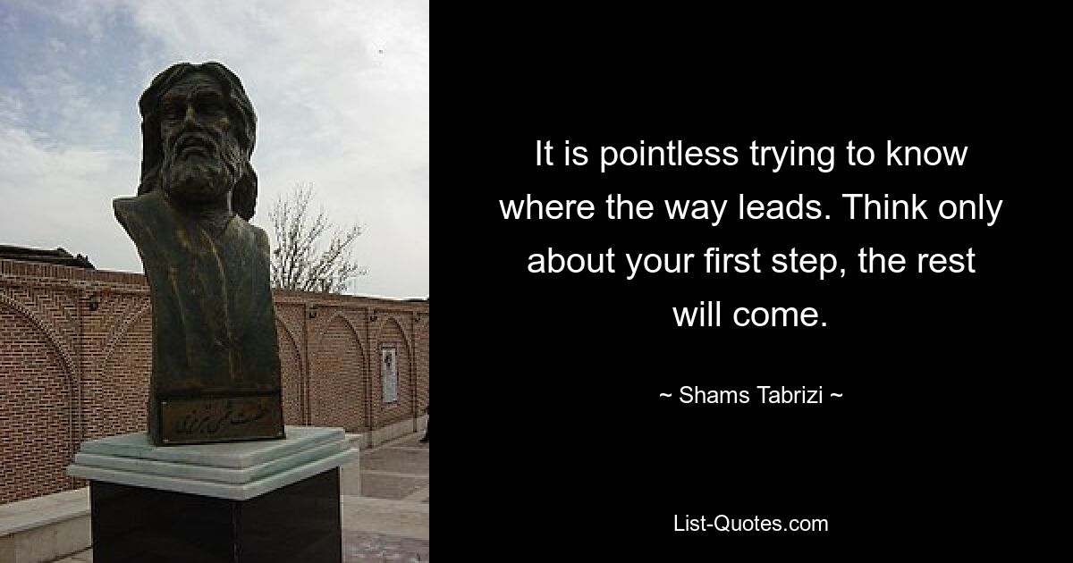 It is pointless trying to know where the way leads. Think only about your first step, the rest will come. — © Shams Tabrizi