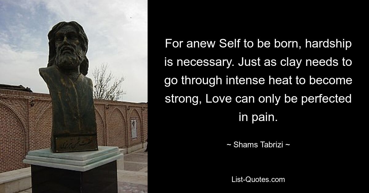 For anew Self to be born, hardship is necessary. Just as clay needs to go through intense heat to become strong, Love can only be perfected in pain. — © Shams Tabrizi